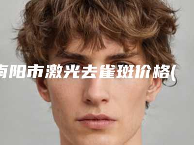 南阳市激光去雀斑价格(费用)清单2025版正式发出-近8个月均价为4663元