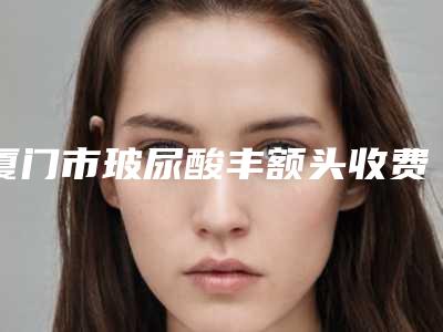 厦门市玻尿酸丰额头收费标准全新出炉速览(近6个月均价为:10626元)