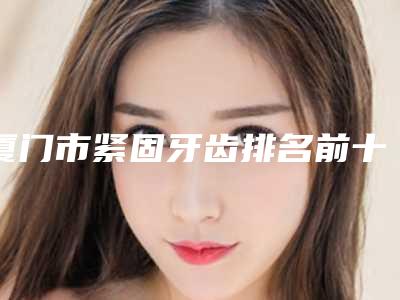厦门市紧固牙齿排名前十榜单整合-厦门市紧固牙齿口腔医生