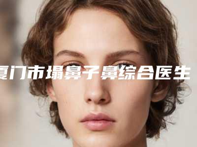 厦门市塌鼻子鼻综合医生上榜清单霸榜前3-许志强医生专家真不错