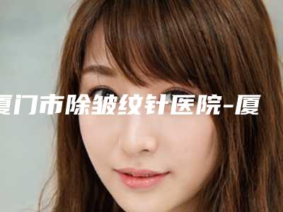 厦门市除皱纹针医院-厦门思明新生医疗美容门诊部技术上深有造诣