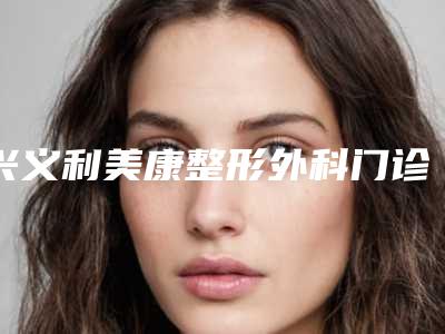 兴义利美康整形外科门诊部价格(费用)清单2025优惠提前预知附缩小胸手术案例