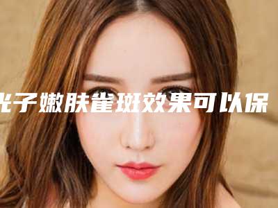 光子嫩肤雀斑效果可以保持永久_光子嫩肤雀斑效果一般可以保持多久