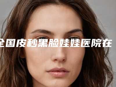 全国皮秒黑脸娃娃医院在榜清单综合实力top20为您星选-等领衔三甲