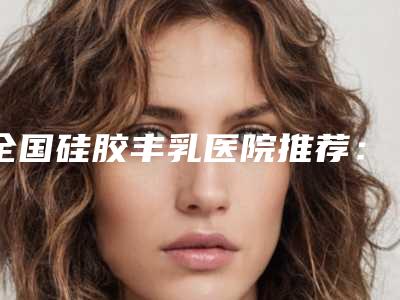 全国硅胶丰乳医院推荐：硅胶丰乳医院前50位明细发布