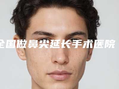 全国做鼻尖延长手术医院在榜名单前二十强哪几个实力好-是技术实力派