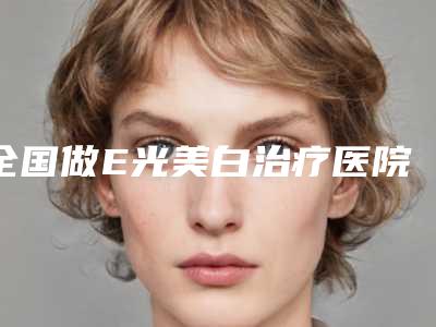 全国做E光美白治疗医院上榜清单前二十位免费查看-更有优势