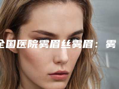 全国医院雾眉丝雾眉:雾眉丝雾眉医院50强全面覆盖