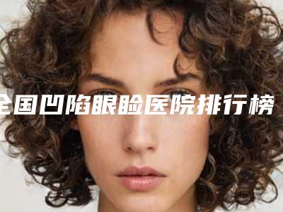 全国凹陷眼睑医院排行榜:凹陷眼睑医院前50强热评名单展示