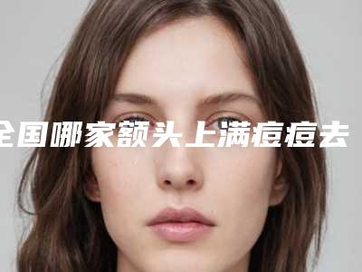 全国哪家额头上满痘痘去除医院好:额头上满痘痘去除医院前50佳口碑名单发布