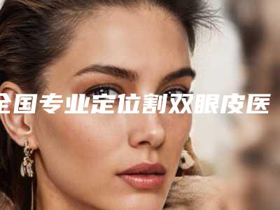 全国专业定位割双眼皮医生选择哪位好:定位割双眼皮医生50强专业机构