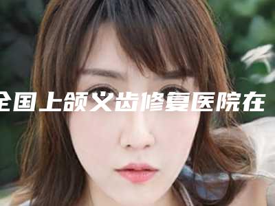 全国上颌义齿修复医院在榜名单top20品鉴-更放心