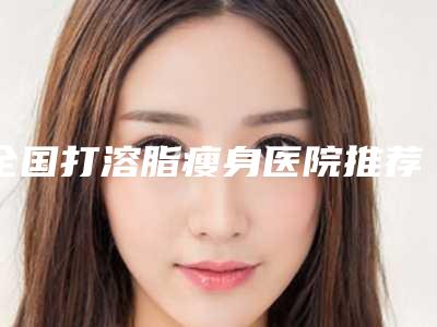 全国打溶脂瘦身医院推荐:打溶脂瘦身医院前50位都有哪个