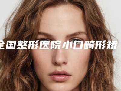 全国整形医院小口畸形矫正:小口畸形矫正医院50强哪家安全