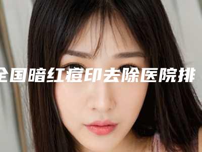 全国暗红痘印去除医院排行榜top20口碑之选-看谁个更出色