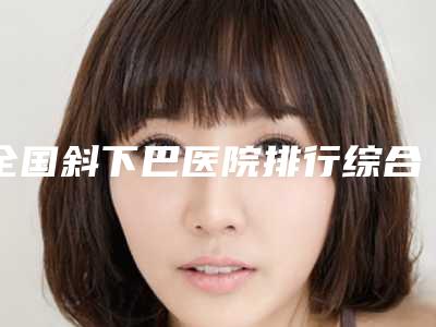 全国斜下巴医院排行综合实力二十强官宣-效果及价格超过预期