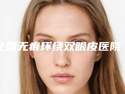 全国无痕环绕双眼皮医院排行前二十强测评结果出-更可靠