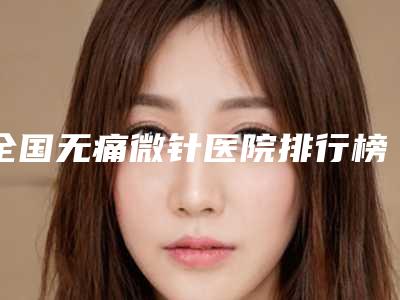 全国无痛微针医院排行榜:无痛微针医院综合实力前50位哪几家效果好