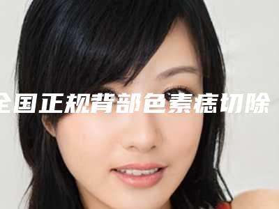 全国正规背部色素痣切除医院：背部色素痣切除医院前50强口碑一一揭晓