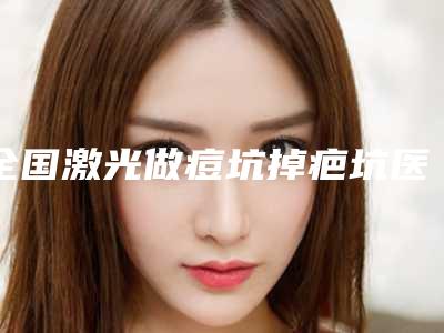全国激光做痘坑掉疤坑医院推荐:激光做痘坑掉疤坑医院前50强哪几家技术棒