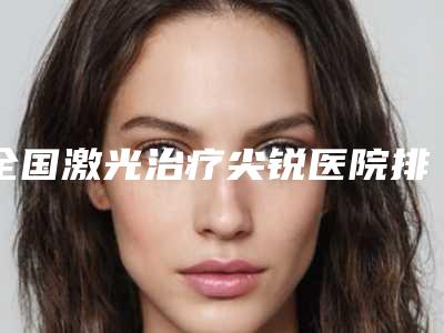 全国激光治疗尖锐医院排行前二十整形机构名单公布-医美实力口碑出圈
