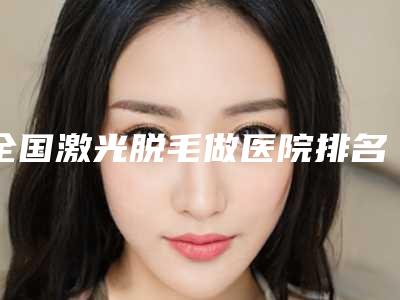 全国激光脱毛做医院排名榜前二十名哪个实力赞-私立医美有看头