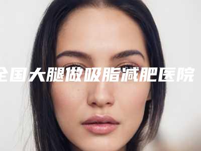 全国大腿做吸脂减肥医院在榜名单前20实力雄厚-是高人气机构