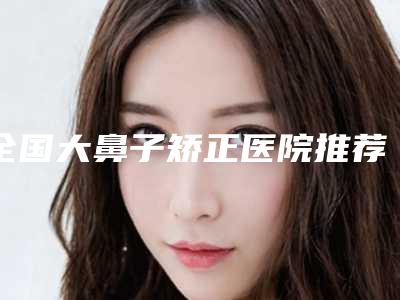 全国大鼻子矫正医院推荐:大鼻子矫正医院前50看了不被怕骗