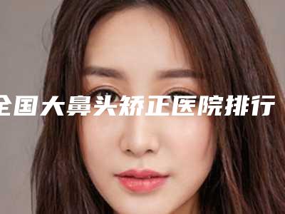 全国大鼻头矫正医院排行前二十名名单产生-都被大家熟知