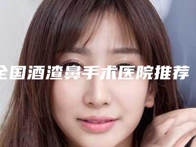 全国酒渣鼻手术医院推荐:酒渣鼻手术医院top50合集推荐