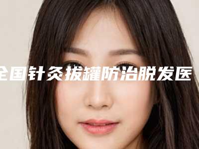 全国针灸拔罐防治脱发医院排行榜top20强花落谁个-各大城市都有推荐