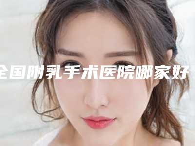 全国附乳手术医院哪家好:附乳手术医院top50强揭晓