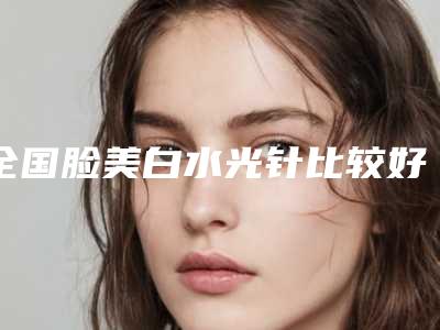 全国脸美白水光针比较好的医院:脸美白水光针医院前50口碑曝光