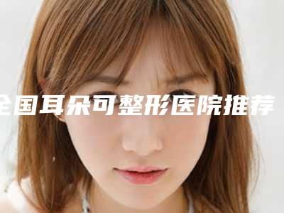 全国耳朵可整形医院推荐:耳朵可整形医院50强哪个安全
