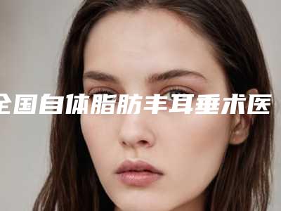 全国自体脂肪丰耳垂术医院哪家强:自体脂肪丰耳垂术医院top50刷新了