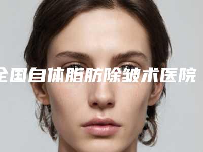 全国自体脂肪除皱术医院推荐：自体脂肪除皱术医院top50口碑推荐