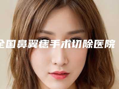 全国鼻翼痣手术切除医院推荐:鼻翼痣手术切除医院前50名火爆更新
