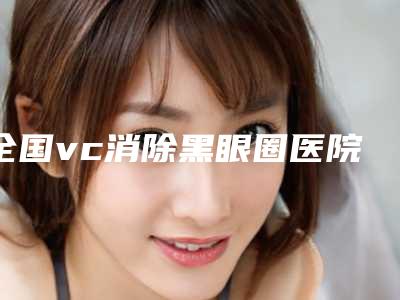 全国vc消除黑眼圈医院在榜名单前20强都是哪几个-实力坐诊