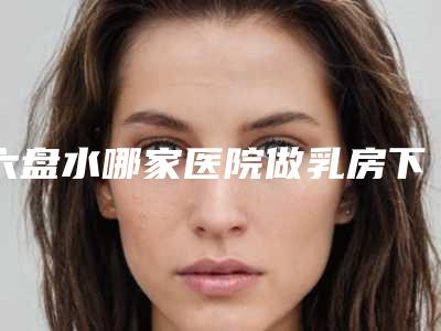 六盘水哪家医院做乳房下垂矫正修复比较靠谱[六盘水乳腺科比较好的医院]