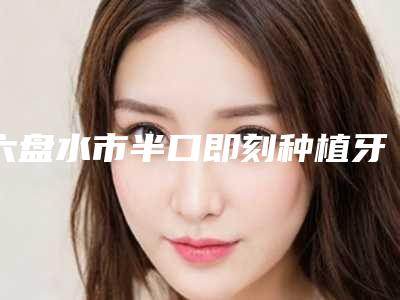 六盘水市半口即刻种植牙医生在榜清单专位推荐-六盘水市半口即刻种植牙口腔医生