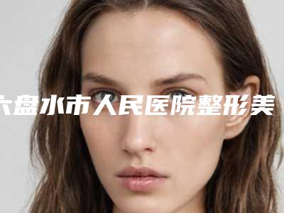 六盘水市人民医院整形美容科医生有哪些-价格(费用)清单参考流出