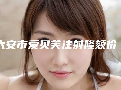 六安市爱贝芙注射隆颏价格(收费标准)2025均价参考(爱贝芙注射隆颏均价为:10546元)