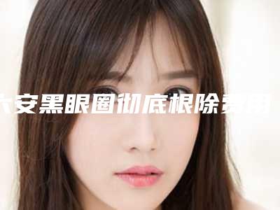 六安黑眼圈彻底根除费用是多少受哪些因素的影响