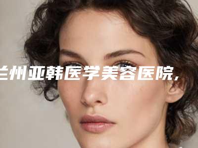 兰州亚韩医学美容医院,兰州美联伊美医疗美容诊所凭口碑那家好呢