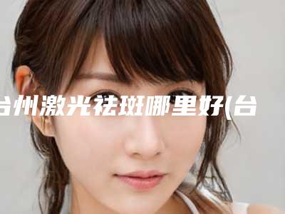 台州激光祛斑哪里好(台州哪里做光子嫩肤好)