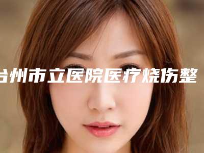 台州市立医院医疗烧伤整形外科价格-推荐陈祥恩医生,吕静瑶医生