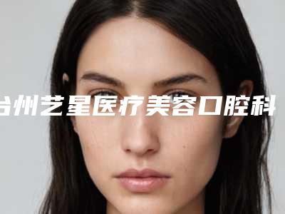 台州艺星医疗美容口腔科好不好-价格表(费用)隆重发布