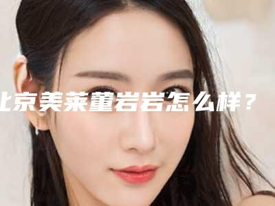 北京美莱董岩岩怎么样?擅长什么项目?技术实力点评+案例