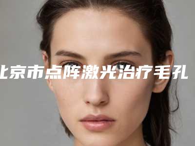 北京市点阵激光治疗毛孔粗大医生上榜名单十强名次公布-北京市点阵激光治疗毛孔粗大整形医生