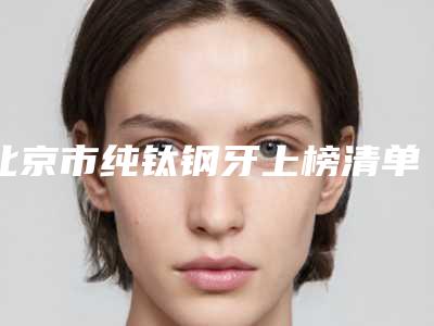 北京市纯钛钢牙上榜清单top10正规的排前三甲-北京市纯钛钢牙口腔医生